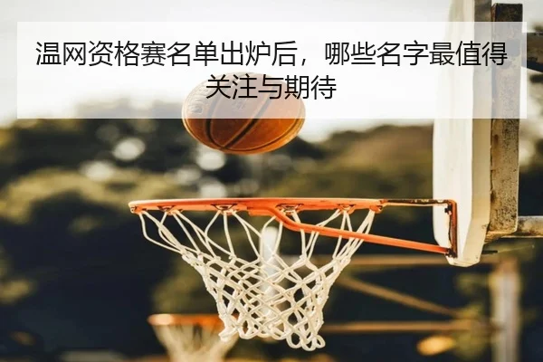 温网资格赛名单出炉后，哪些名字最值得关注与期待